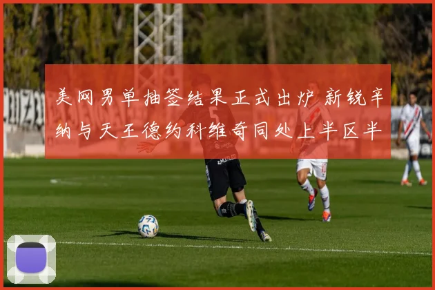 美网男单抽签结果正式出炉 新锐辛纳与天王德约科维奇同处上半区半决赛有望上演强强对话