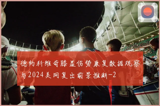 德约科维奇膝盖伤势康复数据观察与2024美网复出前景推断