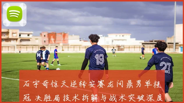 石宇奇惊天逆转安赛龙问鼎男单桂冠 决胜局技术拆解与战术突破深度复盘