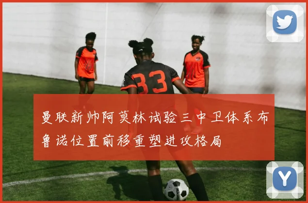 曼联新帅阿莫林试验三中卫体系布鲁诺位置前移重塑进攻格局