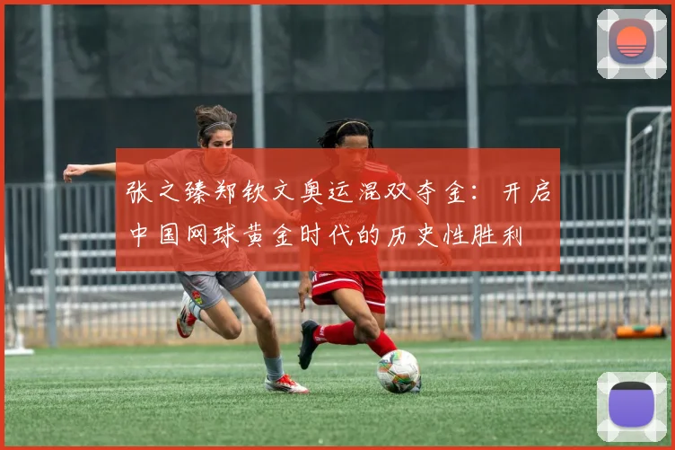 张之臻郑钦文奥运混双夺金：开启中国网球黄金时代的历史性胜利
