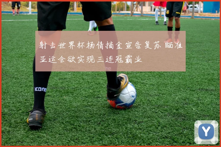 射击世界杯杨倩摘金宣告复苏 瞄准亚运会欲实现三连冠霸业