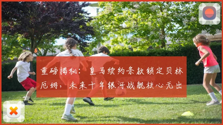 重磅揭秘：皇马续约条款锁定贝林厄姆，未来十年银河战舰核心无出其右
