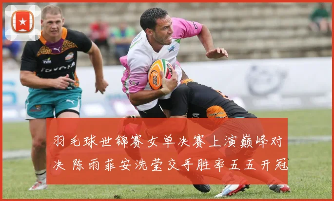 羽毛球世锦赛女单决赛上演巅峰对决 陈雨菲安洗莹交手胜率五五开冠军花落谁家