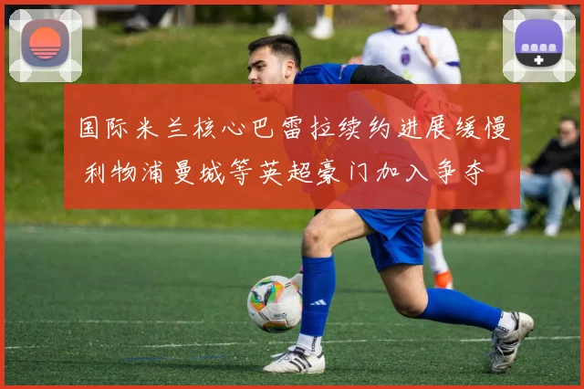 国际米兰核心巴雷拉续约进展缓慢 利物浦曼城等英超豪门加入争夺