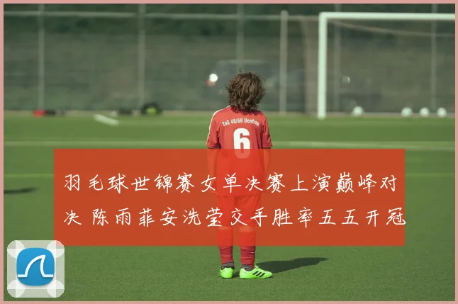 羽毛球世锦赛女单决赛上演巅峰对决 陈雨菲安洗莹交手胜率五五开冠军花落谁家
