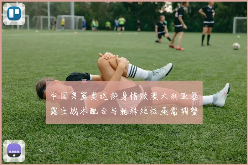 中国男篮奥运热身惜败澳大利亚暴露出战术配合与轮转短板亟需调整