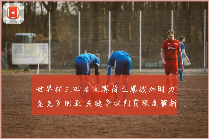世界杯三四名决赛荷兰鏖战加时力克克罗地亚 关键争议判罚深度解析