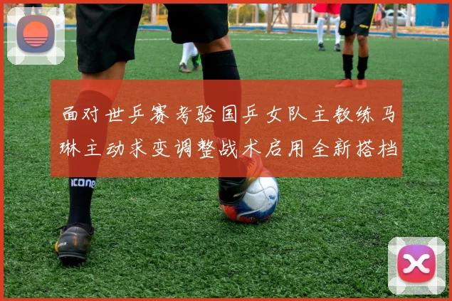 面对世乒赛考验国乒女队主教练马琳主动求变调整战术启用全新搭档组合