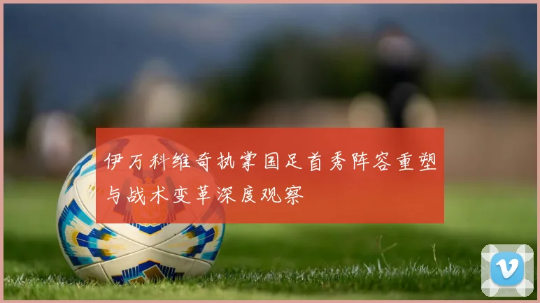 伊万科维奇执掌国足首秀阵容重塑与战术变革深度观察