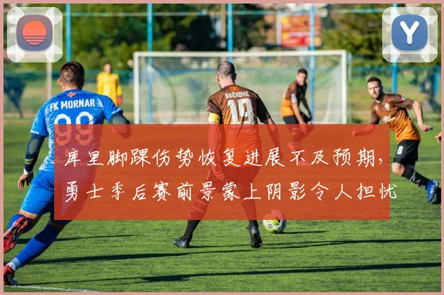 库里脚踝伤势恢复进展不及预期,勇士季后赛前景蒙上阴影令人担忧