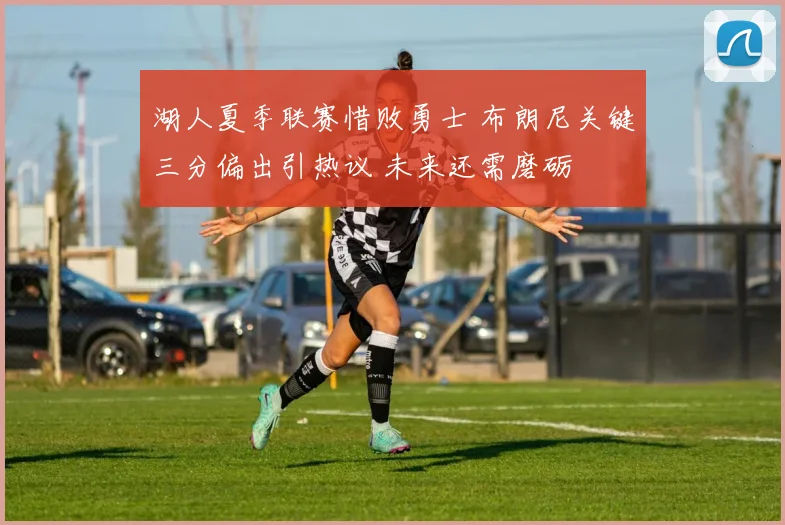湖人夏季联赛惜败勇士 布朗尼关键三分偏出引热议 未来还需磨砺