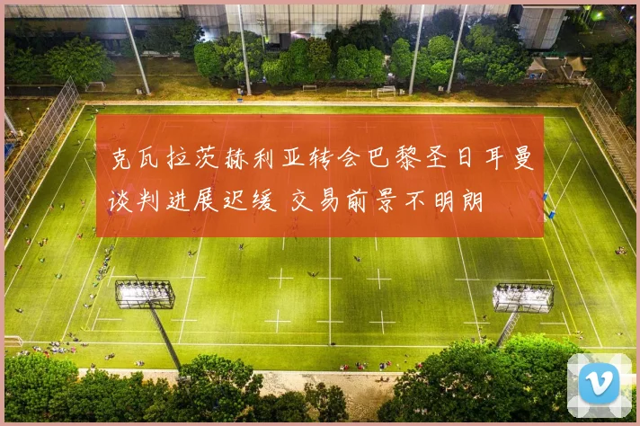 克瓦拉茨赫利亚转会巴黎圣日耳曼谈判进展迟缓 交易前景不明朗