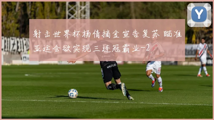 射击世界杯杨倩摘金宣告复苏 瞄准亚运会欲实现三连冠霸业