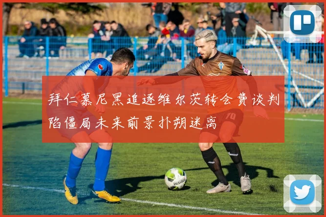 拜仁慕尼黑追逐维尔茨转会费谈判陷僵局未来前景扑朔迷离