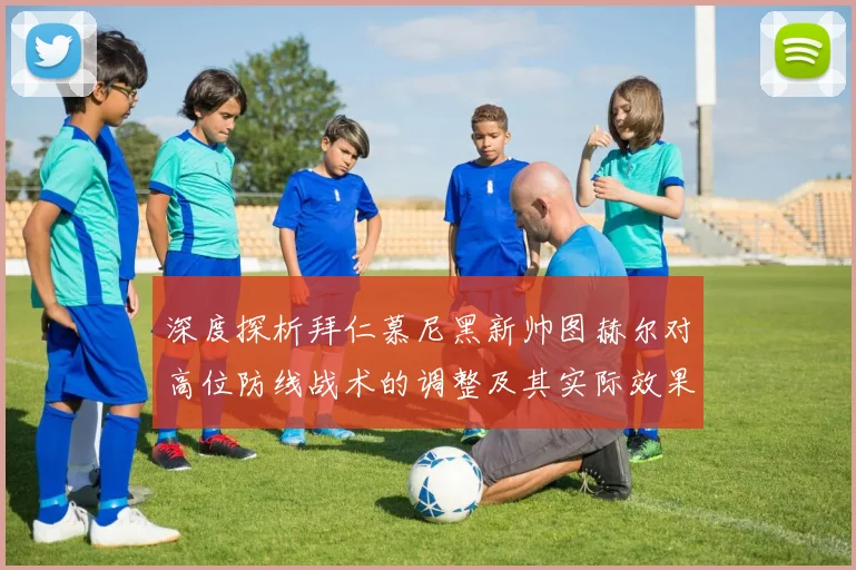 深度探析拜仁慕尼黑新帅图赫尔对高位防线战术的调整及其实际效果