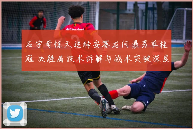 石宇奇惊天逆转安赛龙问鼎男单桂冠 决胜局技术拆解与战术突破深度复盘