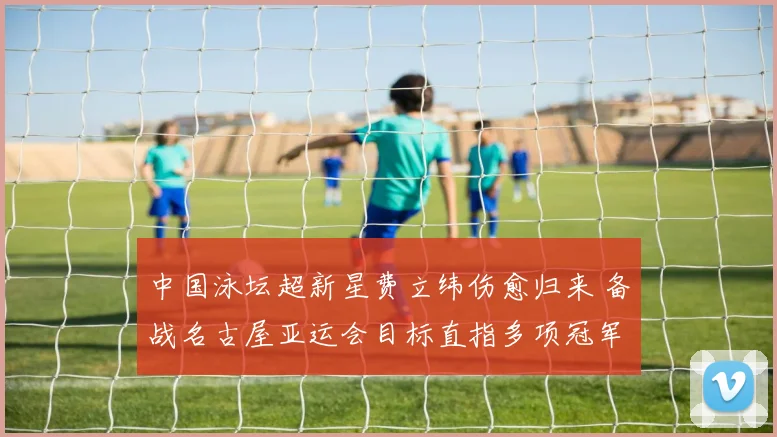 中国泳坛超新星费立纬伤愈归来 备战名古屋亚运会目标直指多项冠军荣耀