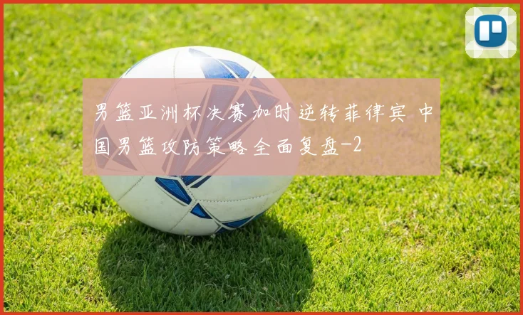男篮亚洲杯决赛加时逆转菲律宾 中国男篮攻防策略全面复盘