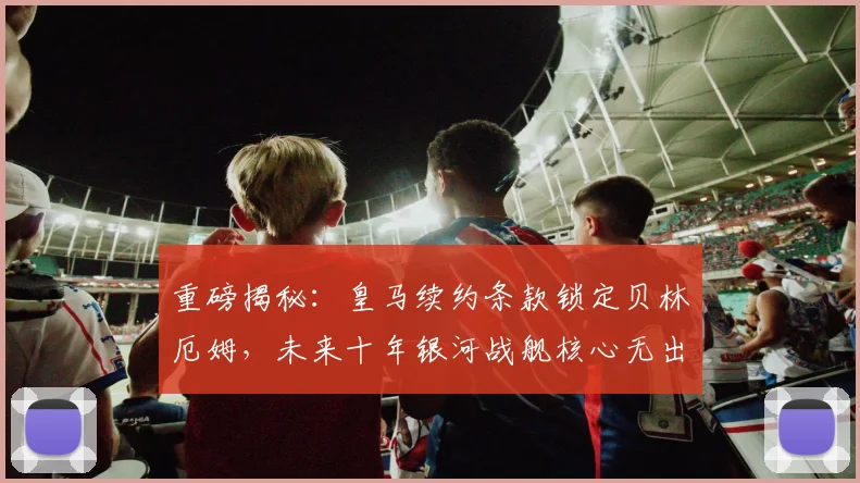 重磅揭秘:皇马续约条款锁定贝林厄姆,未来十年银河战舰核心无出其右