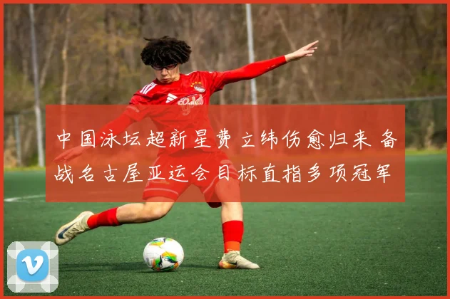 中国泳坛超新星费立纬伤愈归来 备战名古屋亚运会目标直指多项冠军荣耀