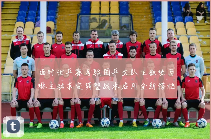 面对世乒赛考验国乒女队主教练马琳主动求变调整战术启用全新搭档组合