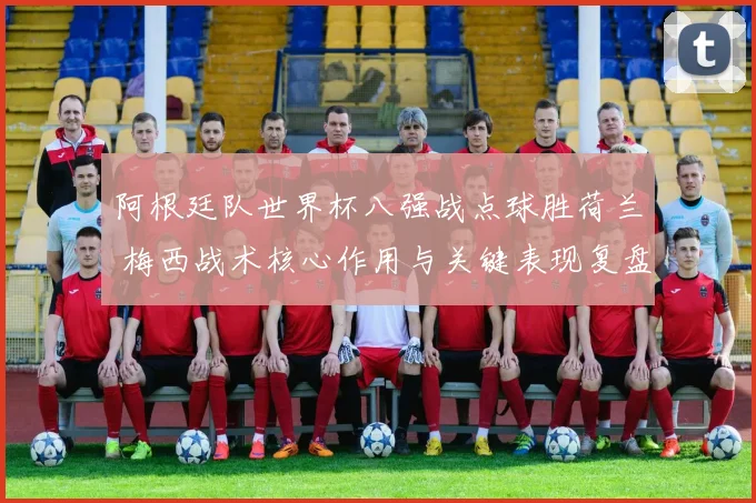 阿根廷队世界杯八强战点球胜荷兰 梅西战术核心作用与关键表现复盘