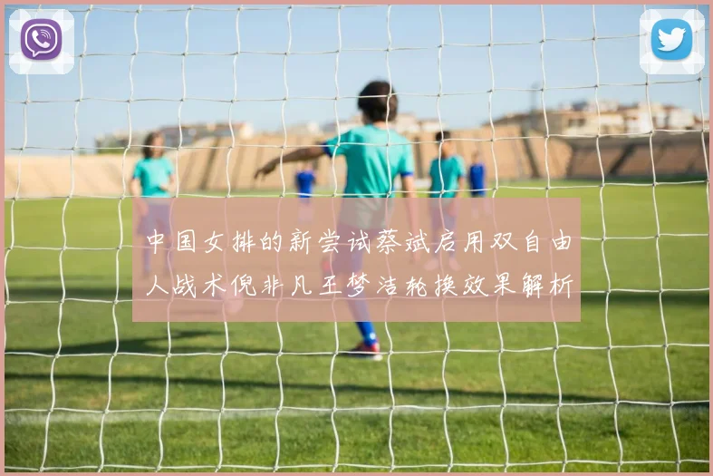 中国女排的新尝试蔡斌启用双自由人战术倪非凡王梦洁轮换效果解析