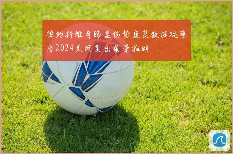 德约科维奇膝盖伤势康复数据观察与2024美网复出前景推断