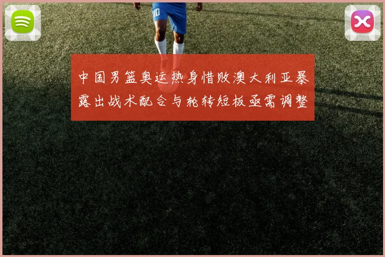 中国男篮奥运热身惜败澳大利亚暴露出战术配合与轮转短板亟需调整