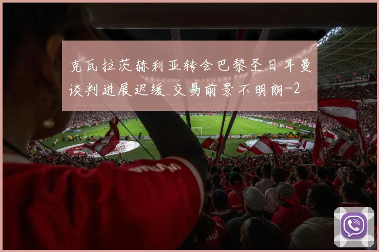 克瓦拉茨赫利亚转会巴黎圣日耳曼谈判进展迟缓 交易前景不明朗