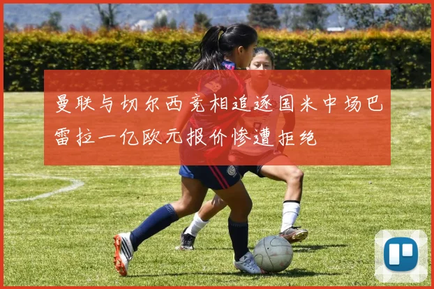 曼联与切尔西竞相追逐国米中场巴雷拉一亿欧元报价惨遭拒绝
