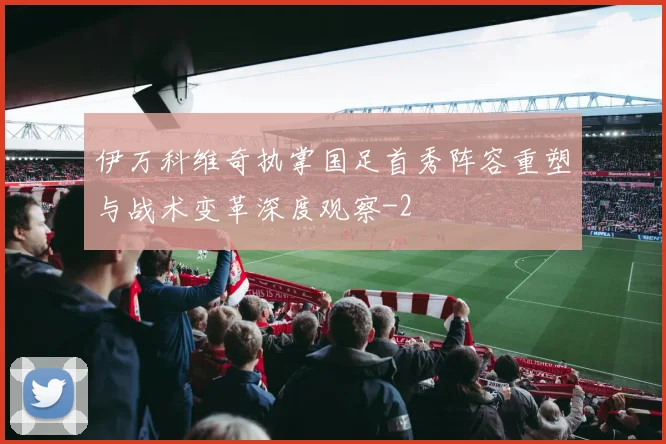 伊万科维奇执掌国足首秀阵容重塑与战术变革深度观察
